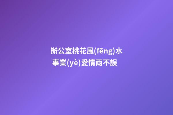 辦公室桃花風(fēng)水 事業(yè)愛情兩不誤